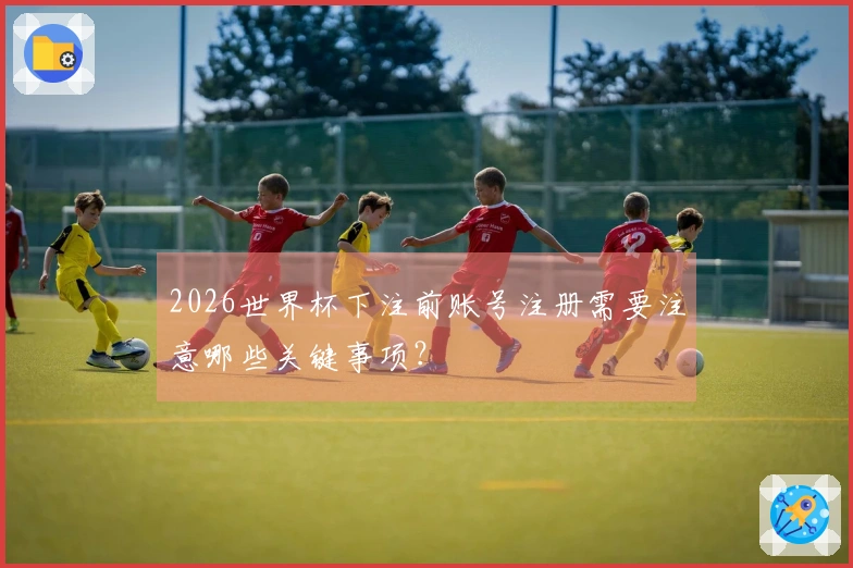 2026世界杯下注前账号注册需要注意哪些关键事项？