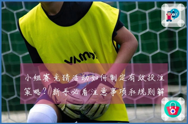 小组赛竞猜活动如何制定有效投注策略？新手必看注意事项和规则解析